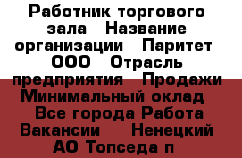 Работник торгового зала › Название организации ­ Паритет, ООО › Отрасль предприятия ­ Продажи › Минимальный оклад ­ 1 - Все города Работа » Вакансии   . Ненецкий АО,Топседа п.